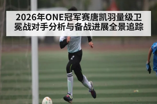 2026年ONE冠军赛唐凯羽量级卫冕战对手分析与备战进展全景追踪