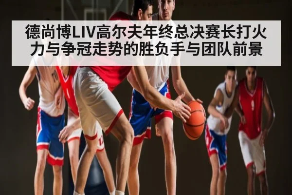 德尚博LIV高尔夫年终总决赛长打火力与争冠走势的胜负手与团队前景