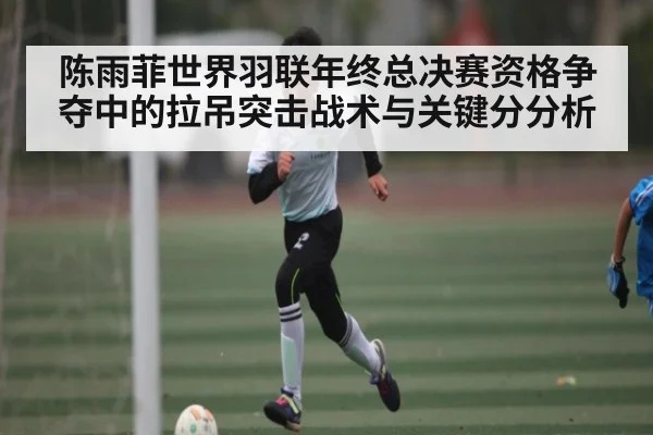 陈雨菲世界羽联年终总决赛资格争夺中的拉吊突击战术与关键分分析
