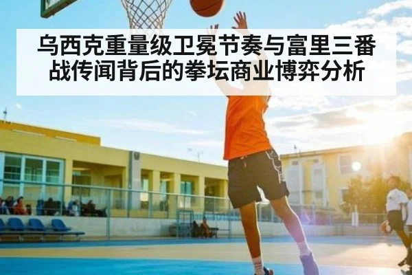 乌西克重量级卫冕节奏与富里三番战传闻背后的拳坛商业博弈分析